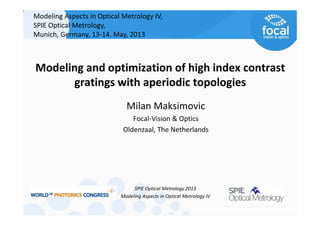 Modeling and optimization of high index contrast 
gratings with aperiodic topologies
SPIE Optical Metrology 2013
Modeling Aspects in Optical Metrology IV
Milan Maksimovic
Focal‐Vision & Optics 
Oldenzaal, The Netherlands
Modeling Aspects in Optical Metrology IV, 
SPIE Optical Metrology, 
Munich, Germany, 13‐14. May, 2013
 