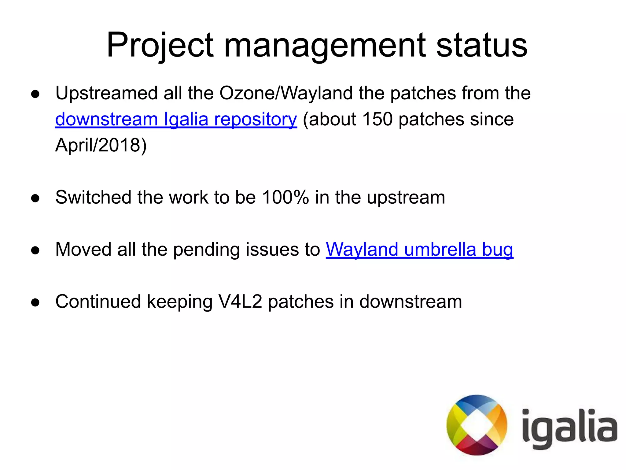 Project management status
● Upstreamed all the Ozone/Wayland the patches from the
downstream Igalia repository (about 150 patches since
April/2018)
● Switched the work to be 100% in the upstream
● Moved all the pending issues to Wayland umbrella bug
● Continued keeping V4L2 patches in downstream
 