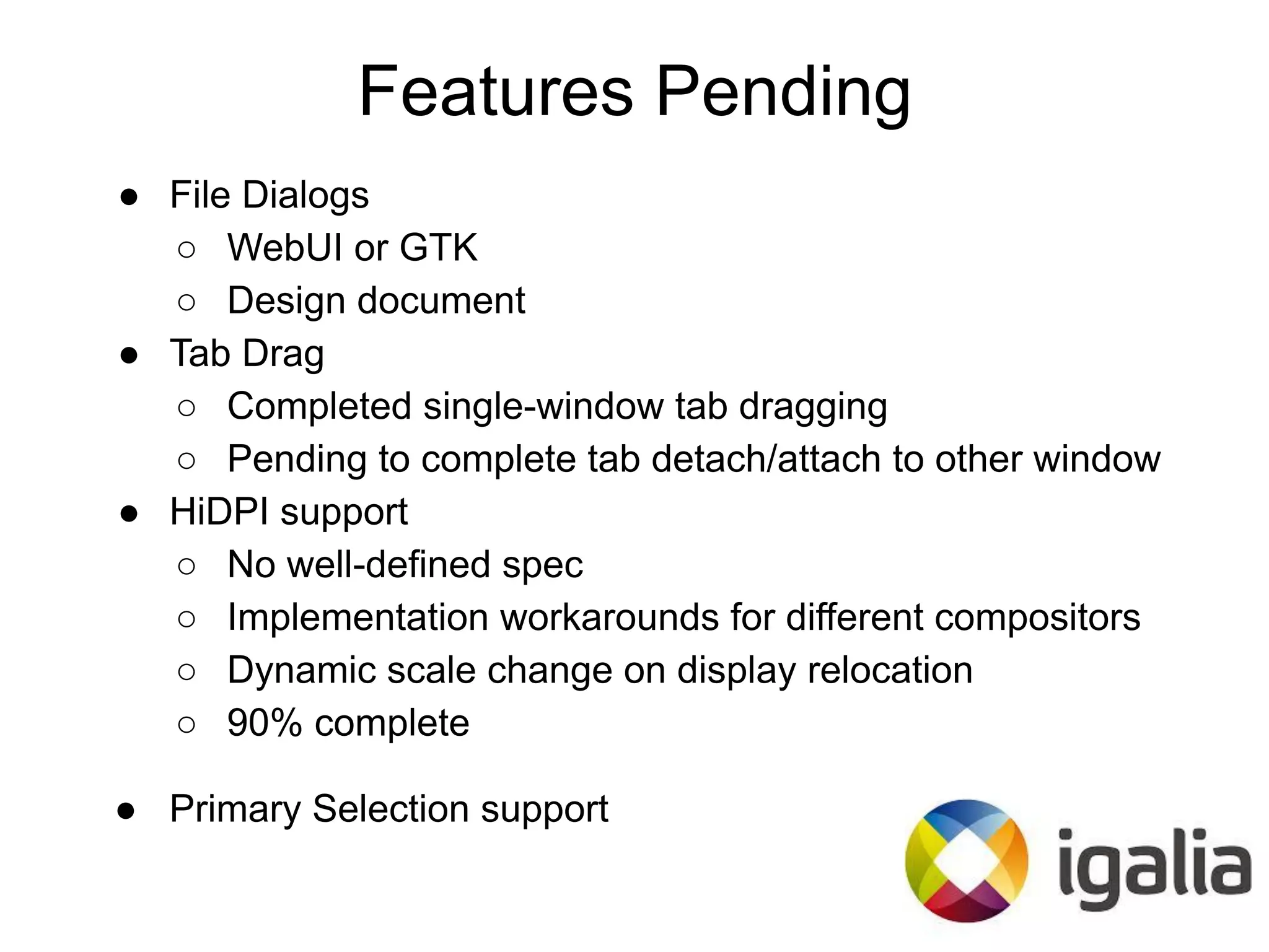 ● File Dialogs
○ WebUI or GTK
○ Design document
● Tab Drag
○ Completed single-window tab dragging
○ Pending to complete tab detach/attach to other window
● HiDPI support
○ No well-defined spec
○ Implementation workarounds for different compositors
○ Dynamic scale change on display relocation
○ 90% complete
● Primary Selection support
Features Pending
 