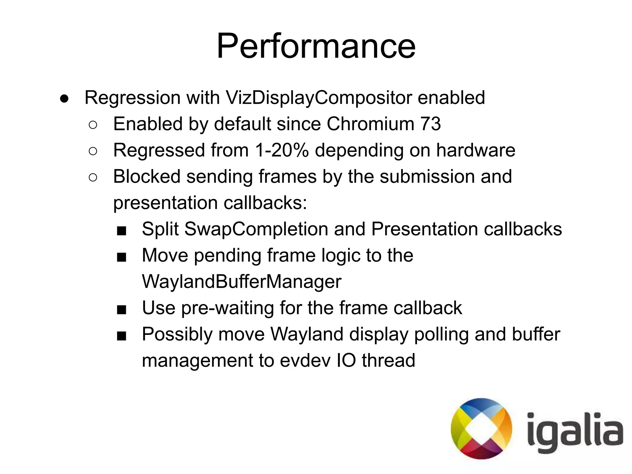 ● Regression with VizDisplayCompositor enabled
○ Enabled by default since Chromium 73
○ Regressed from 1-20% depending on hardware
○ Blocked sending frames by the submission and
presentation callbacks:
■ Split SwapCompletion and Presentation callbacks
■ Move pending frame logic to the
WaylandBufferManager
■ Use pre-waiting for the frame callback
■ Possibly move Wayland display polling and buffer
management to evdev IO thread
Performance
 