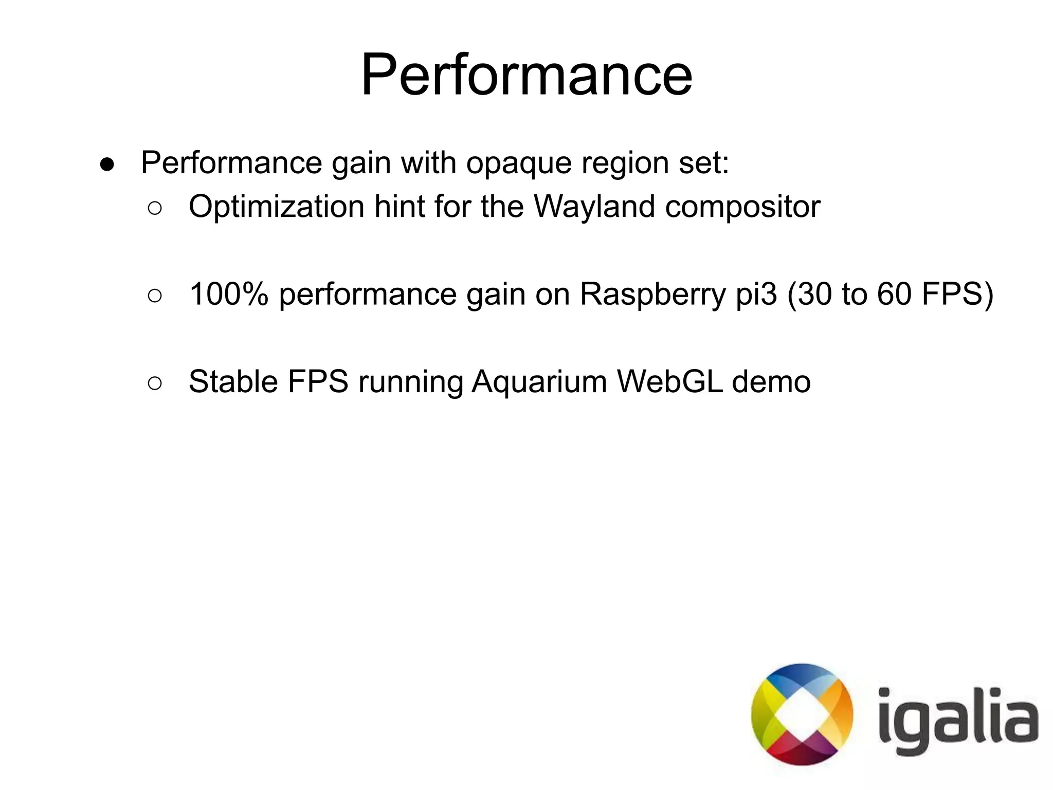 ● Performance gain with opaque region set:
○ Optimization hint for the Wayland compositor
○ 100% performance gain on Raspberry pi3 (30 to 60 FPS)
○ Stable FPS running Aquarium WebGL demo
Performance
 