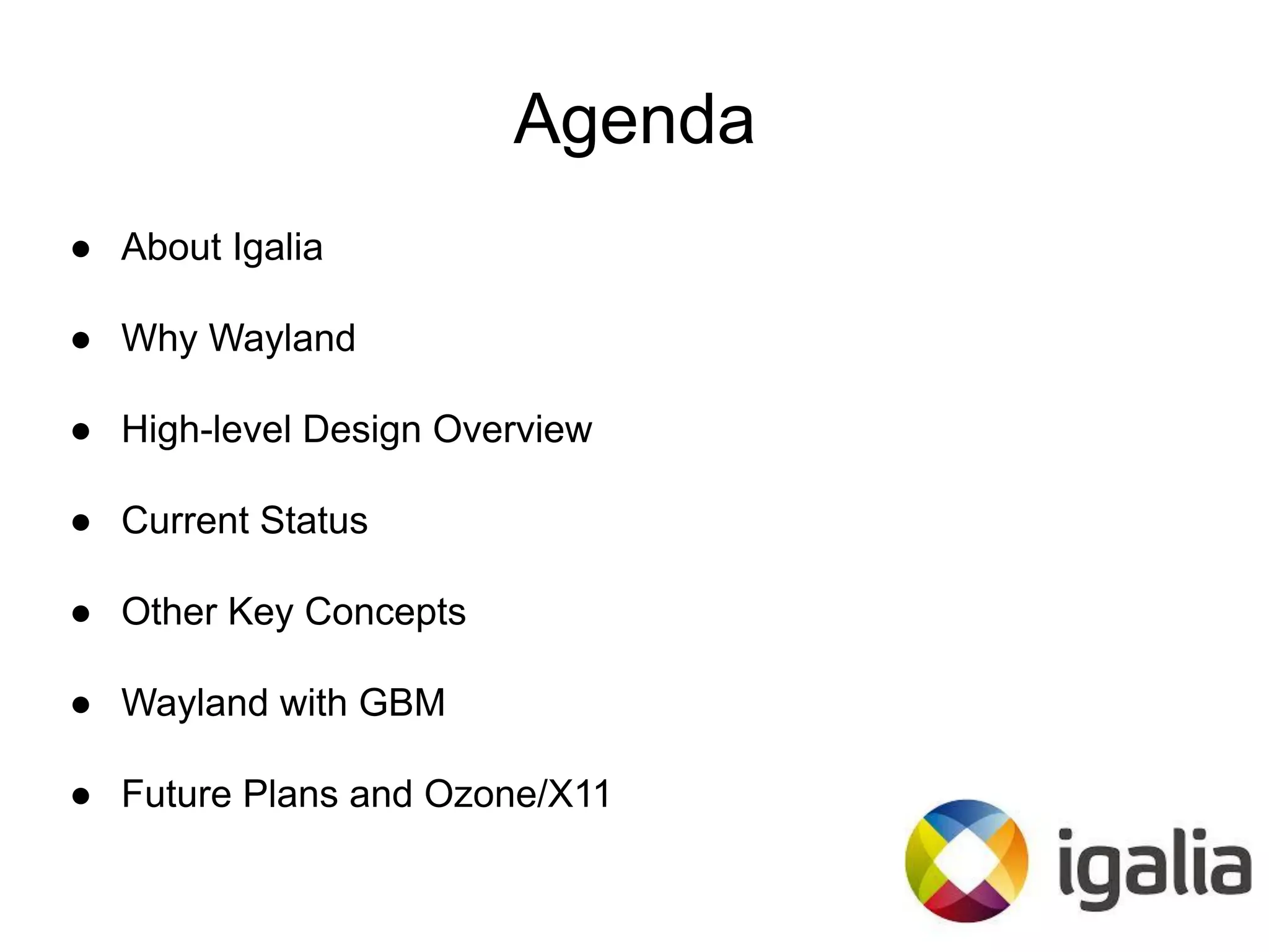 Agenda
● About Igalia
● Why Wayland
● High-level Design Overview
● Current Status
● Other Key Concepts
● Wayland with GBM
● Future Plans and Ozone/X11
 