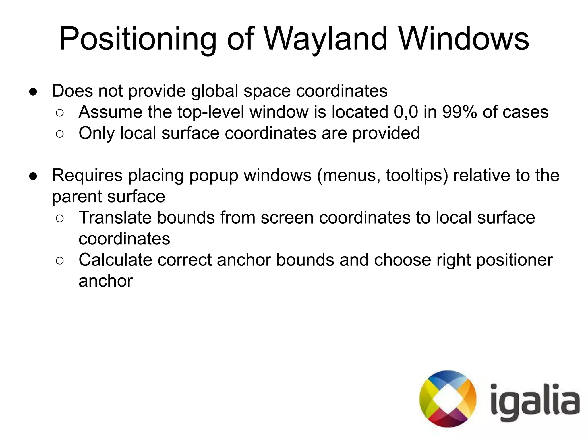 ● Does not provide global space coordinates
○ Assume the top-level window is located 0,0 in 99% of cases
○ Only local surface coordinates are provided
● Requires placing popup windows (menus, tooltips) relative to the
parent surface
○ Translate bounds from screen coordinates to local surface
coordinates
○ Calculate correct anchor bounds and choose right positioner
anchor
Positioning of Wayland Windows
 