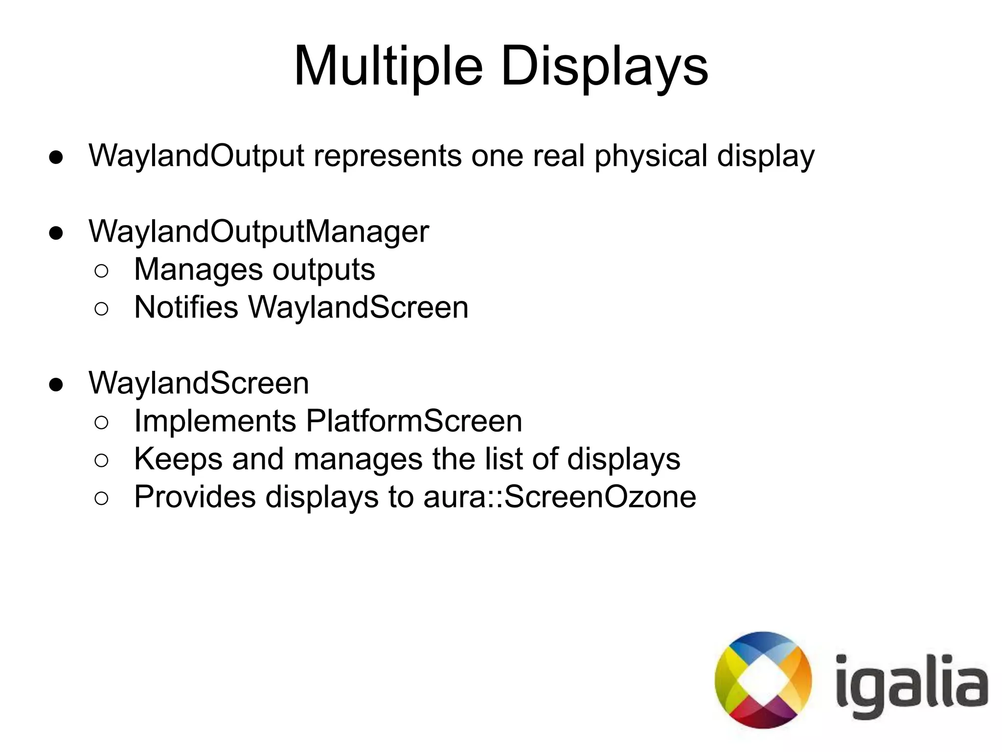 ● WaylandOutput represents one real physical display
● WaylandOutputManager
○ Manages outputs
○ Notifies WaylandScreen
● WaylandScreen
○ Implements PlatformScreen
○ Keeps and manages the list of displays
○ Provides displays to aura::ScreenOzone
Multiple Displays
 
