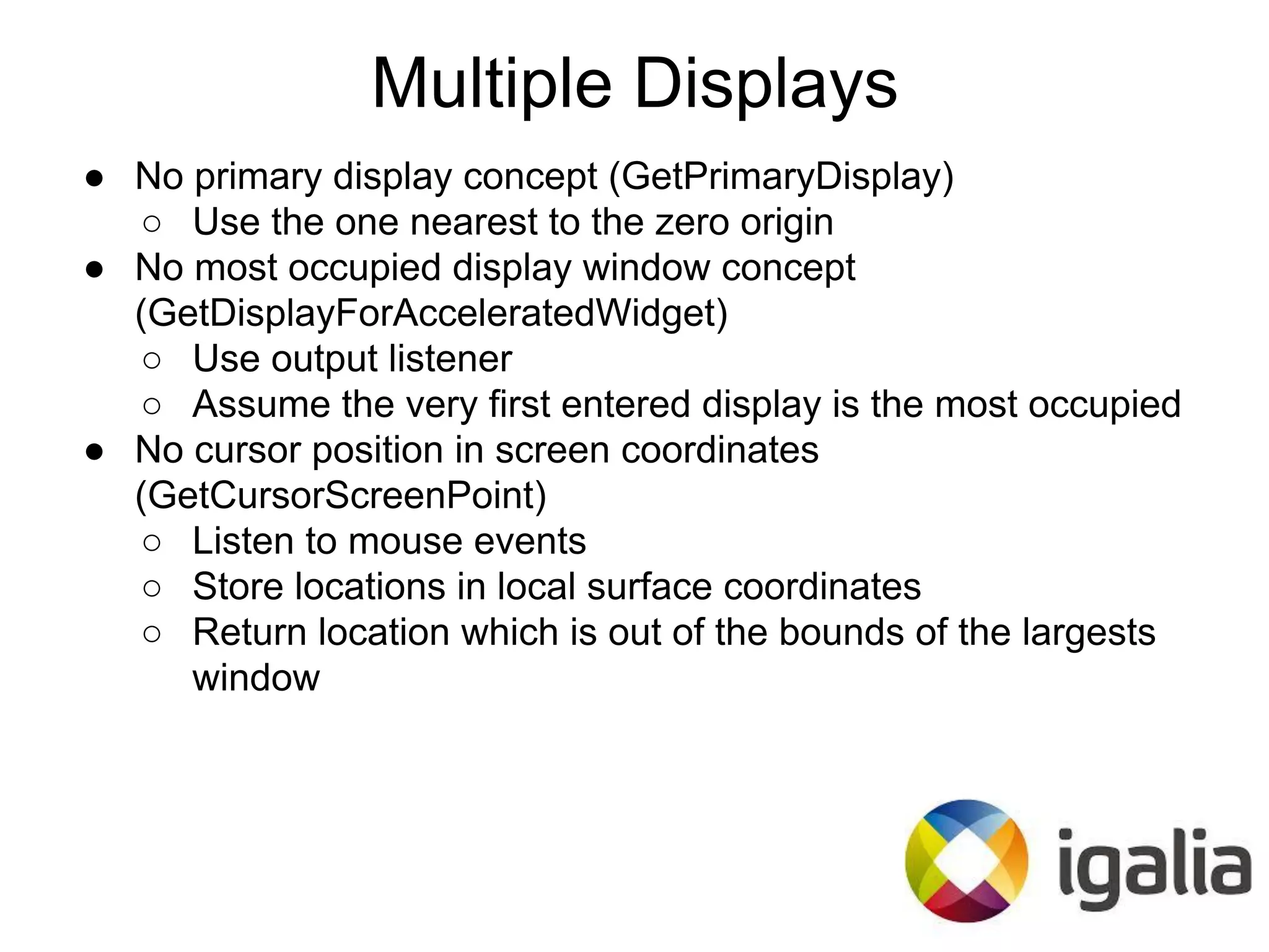 ● No primary display concept (GetPrimaryDisplay)
○ Use the one nearest to the zero origin
● No most occupied display window concept
(GetDisplayForAcceleratedWidget)
○ Use output listener
○ Assume the very first entered display is the most occupied
● No cursor position in screen coordinates
(GetCursorScreenPoint)
○ Listen to mouse events
○ Store locations in local surface coordinates
○ Return location which is out of the bounds of the largests
window
Multiple Displays
 