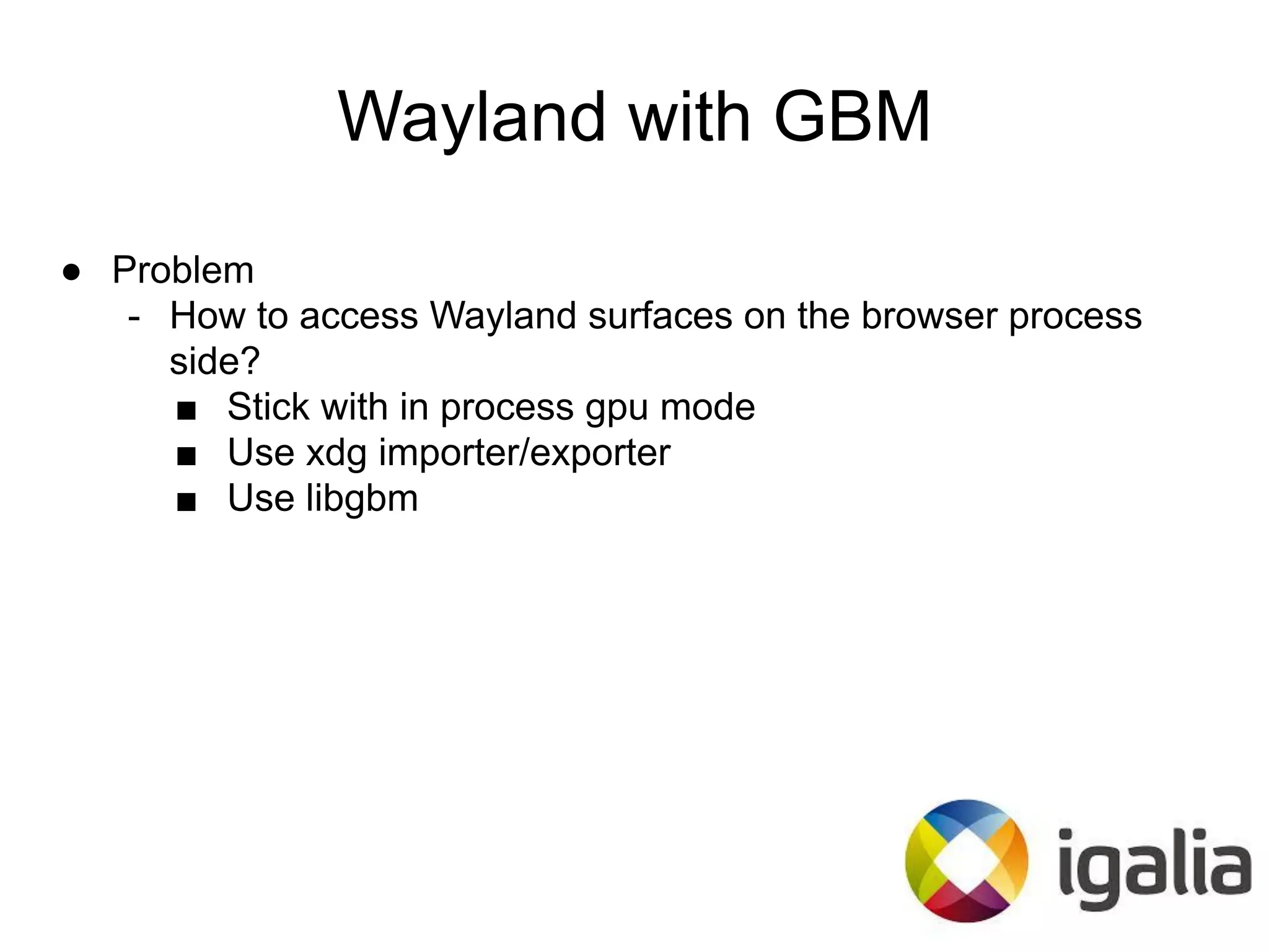 Wayland with GBM
● Problem
- How to access Wayland surfaces on the browser process
side?
■ Stick with in process gpu mode
■ Use xdg importer/exporter
■ Use libgbm
 