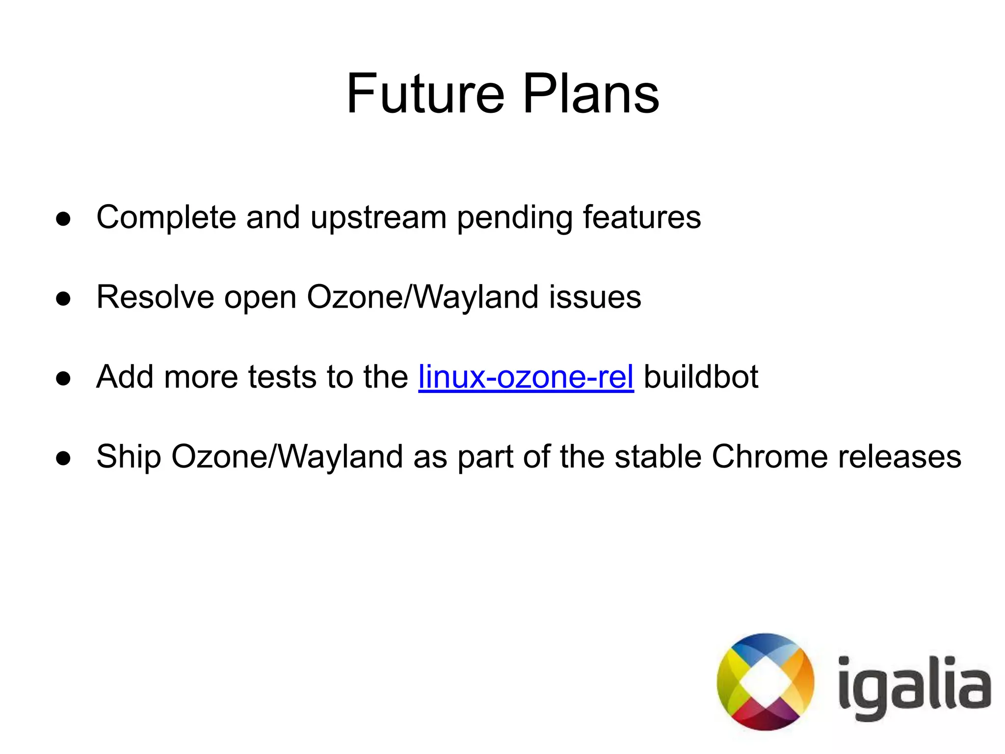 Future Plans
● Complete and upstream pending features
● Resolve open Ozone/Wayland issues
● Add more tests to the linux-ozone-rel buildbot
● Ship Ozone/Wayland as part of the stable Chrome releases
 