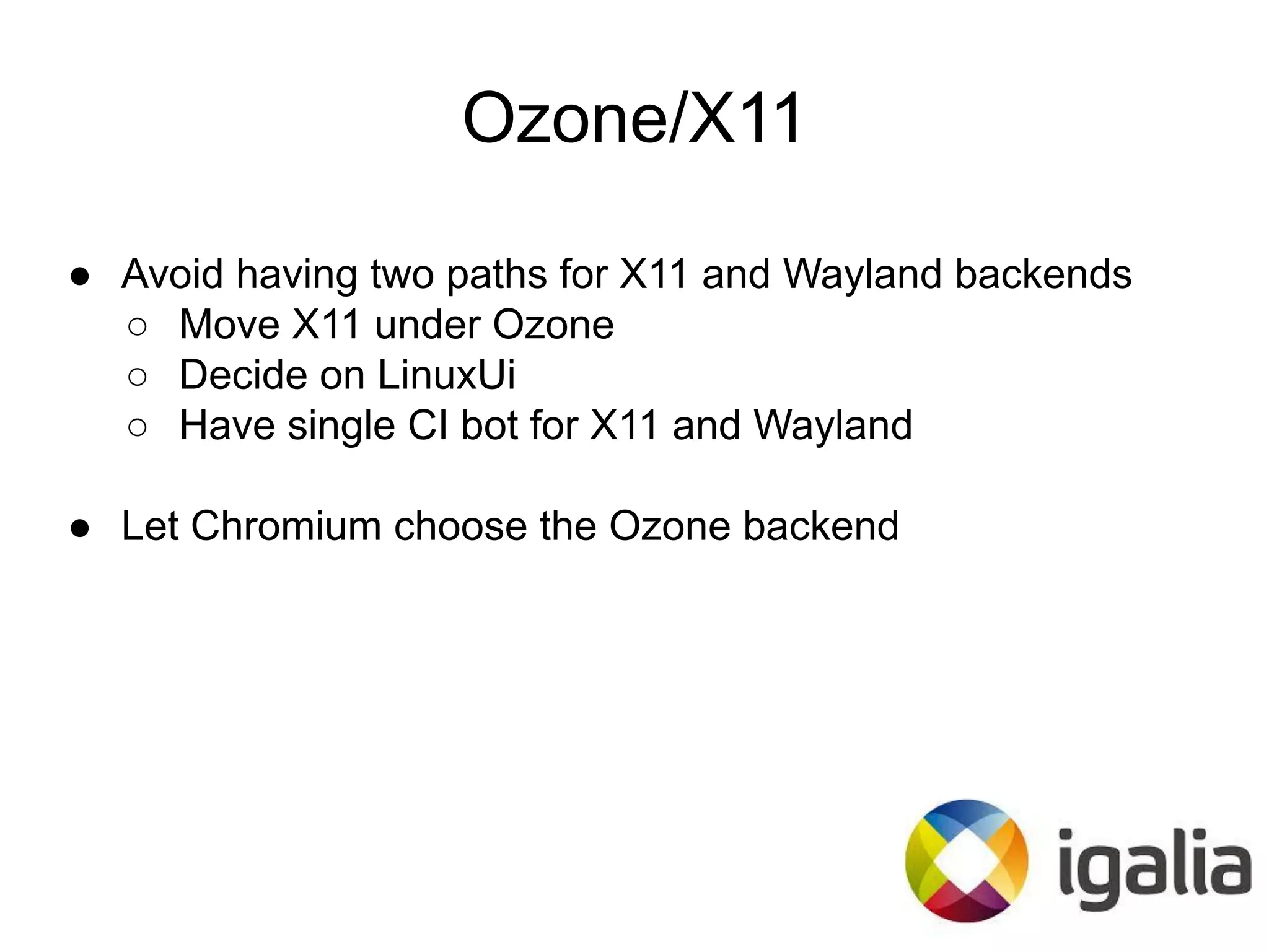 Ozone/X11
● Avoid having two paths for X11 and Wayland backends
○ Move X11 under Ozone
○ Decide on LinuxUi
○ Have single CI bot for X11 and Wayland
● Let Chromium choose the Ozone backend
 