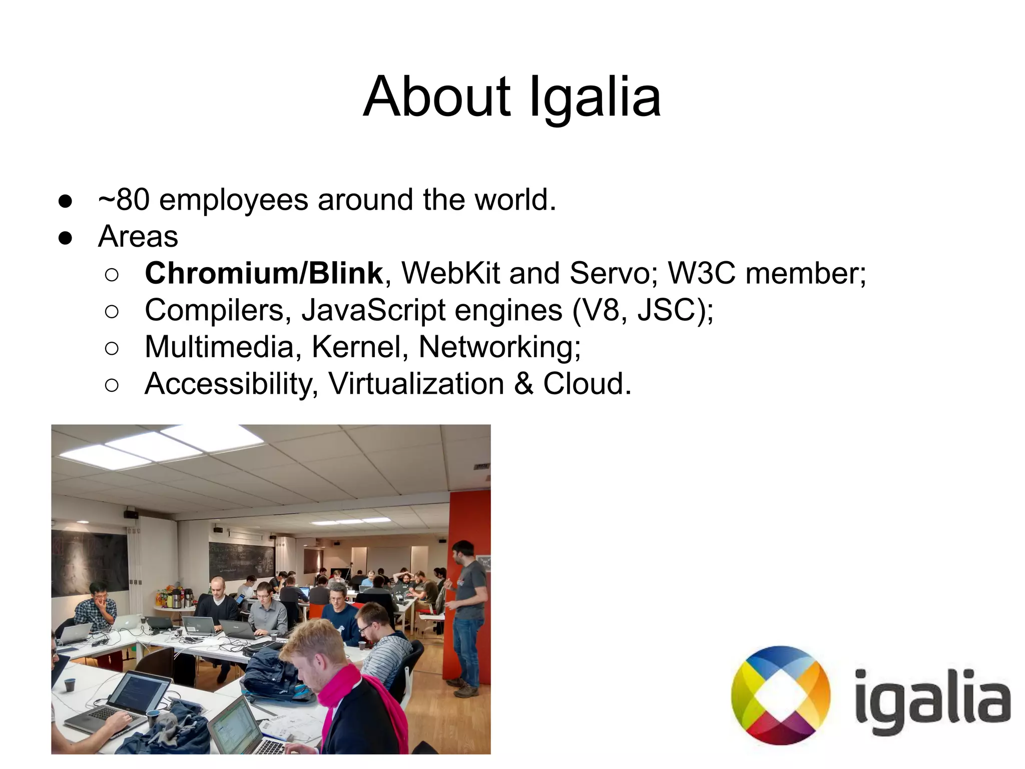 About Igalia
● ~80 employees around the world.
● Areas
○ Chromium/Blink, WebKit and Servo; W3C member;
○ Compilers, JavaScript engines (V8, JSC);
○ Multimedia, Kernel, Networking;
○ Accessibility, Virtualization & Cloud.
 