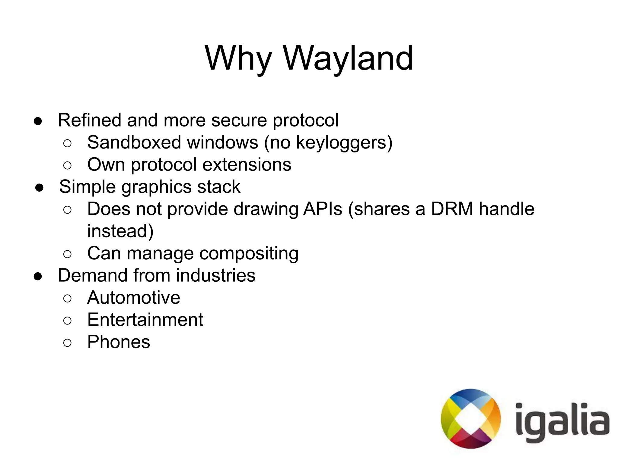 Why Wayland
● Refined and more secure protocol
○ Sandboxed windows (no keyloggers)
○ Own protocol extensions
● Simple graphics stack
○ Does not provide drawing APIs (shares a DRM handle
instead)
○ Can manage compositing
● Demand from industries
○ Automotive
○ Entertainment
○ Phones
 