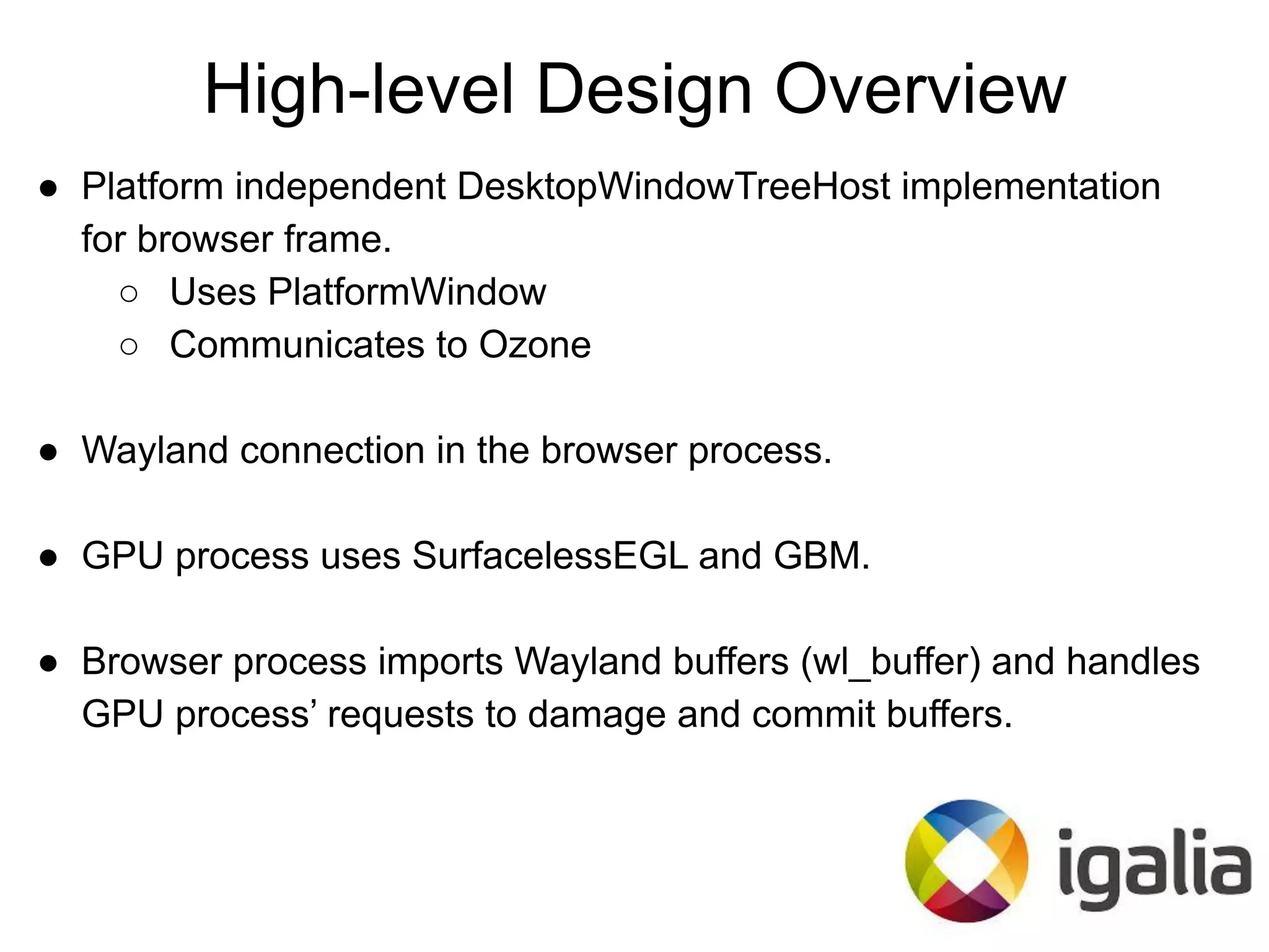 High-level Design Overview
● Platform independent DesktopWindowTreeHost implementation
for browser frame.
○ Uses PlatformWindow
○ Communicates to Ozone
● Wayland connection in the browser process.
● GPU process uses SurfacelessEGL and GBM.
● Browser process imports Wayland buffers (wl_buffer) and handles
GPU process’ requests to damage and commit buffers.
 
