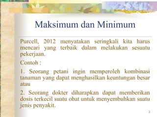 Maksimum dan Minimum
Purcell, 2012 menyatakan seringkali kita harus
mencari yang terbaik dalam melakukan sesuatu
pekerjaan.
Contoh :
1. Seorang petani ingin memperoleh kombinasi
tanaman yang dapat menghasilkan keuntungan besar
atau
2. Seorang dokter diharapkan dapat memberikan
dosis terkecil suatu obat untuk menyembuhkan suatu
jenis penyakit.
2
 