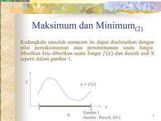 Maksimum dan Minimum(2)
Kadangkala masalah semacam itu dapat diselesaikan dengan
nilai pemaksimuman atau peminimuman suatu fungsi.
Misalkan kita diberikan suatu fungsi 𝑓(𝑥) dan daerah asal S
seperti dalam gambar 1.
𝑦 = 𝑓(𝑥)
S
y
x
Gambar 1
Sumber : Purcell, 2012 3
 