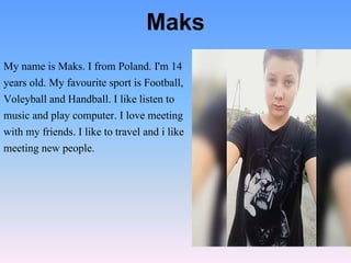 My name is Maks. I from Poland. I'm 14
years old. My favourite sport is Football,
Voleyball and Handball. I like listen to
music and play computer. I love meeting
with my friends. I like to travel and i like
meeting new people.
Maks
 