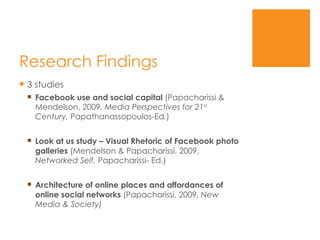 Research Findings 3 studies Facebook use and social capital  (Papacharissi & Mendelson, 2009,  Media Perspectives for 21 st  Century,  Papathanassopoulos-Ed . ) Look at us study – Visual Rhetoric of Facebook photo galleries  (Mendelson & Papacharissi, 2009,  Networked Self,  Papacharissi- Ed.) Architecture of online places and affordances of online social networks  (Papacharissi, 2009,  New Media & Society) 