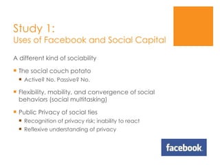 Study 1: Uses of Facebook and Social Capital A different kind of sociability The social couch potato Active? No. Passive? No. Flexibility, mobility, and convergence of social behaviors (social multitasking) Public Privacy of social ties Recognition of privacy risk; inability to react Reflexive understanding of privacy 
