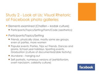 Study 2 - Look at Us: Visual Rhetoric of Facebook photo galleries  Elements examined (Chalfen – kodak culture) Participants/Topics/Setting/Form/Code (aesthetics) Participants/Topics/Setting Friends, physically close, mostly same sex groups, even at parties, more women Popular events: Parties. Trips w/ Friends. Dances and proms. School year holidays. Sporting events. Graduation (culture of documented/able festivity) Mundane – hanging out Self portraits, numerous versions of (exhibitionism, overt narcissism, celebrity culture) 
