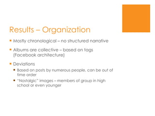 Results – Organization  Mostly chronological – no structured narrative Albums are collective – based on tags (Facebook architecture) Deviations Based on posts by numerous people, can be out of time order “ Nostalgic” images – members of group in high school or even younger 