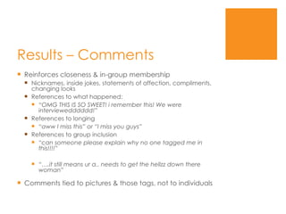 Results – Comments  Reinforces closeness & in-group membership Nicknames, inside jokes, statements of affection, compliments, changing looks References to what happened: “ OMG THIS IS SO SWEET! i remember this! We were interviewedddddd!” References to longing “ aww I miss this” or “I miss you guys” References to group inclusion “ can someone please explain why no one tagged me in this!!!!” “… .it still means ur a.. needs to get the hellzz down there woman” Comments tied to pictures & those tags, not to individuals 