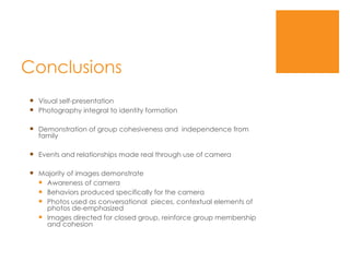 Conclusions Visual self-presentation Photography integral to identity formation Demonstration of group cohesiveness and  independence from family Events and relationships made real through use of camera Majority of images demonstrate Awareness of camera Behaviors produced specifically for the camera Photos used as conversational  pieces, contextual elements of photos de-emphasized Images directed for closed group, reinforce group membership and cohesion 