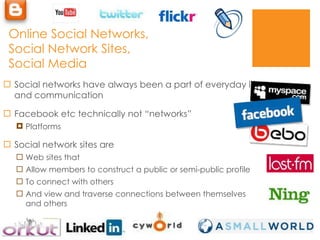 Online Social Networks, Social Network Sites, Social Media Social networks have always been a part of everyday life and communication Facebook etc technically not “networks” Platforms Social network sites are  Web sites that  Allow members to construct a public or semi-public profile To connect with others And view and traverse connections between themselves and others 