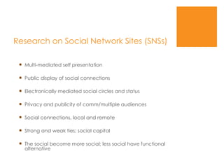 Research on Social Network Sites (SNSs) Multi-mediated self presentation Public display of social connections Electronically mediated social circles and status Privacy and publicity of comm/multiple audiences Social connections, local and remote Strong and weak ties; social capital The social become more social; less social have functional alternative 