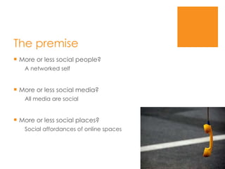 The premise More or less social people? A networked self More or less social media? All media are social More or less social places? Social affordances of online spaces 