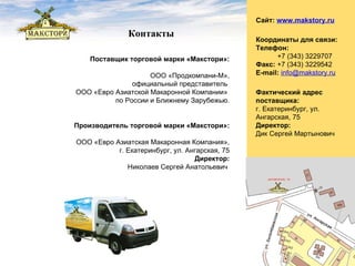 Фактический адрес поставщика:   г. Екатеринбург, ул. Ангарская, 75 Директор: Дик Сергей Мартынович Координаты для связи: Телефон:   +7 (343) 3229707 Факс:  +7 (343) 3229542 E-mail:   [email_address] Поставщик торговой марки «Макстори»: ООО «Продкомпани-М», официальный представитель  ООО «Евро Азиатской Макаронной Компании»  по России и Ближнему Зарубежью. Сайт:   www. makstory.ru Контакты Производитель торговой марки «Макстори»: ООО «Евро Азиатская Макаронная Компания», г. Екатеринбург, ул. Ангарская, 75 Директор: Николаев Сергей Анатольевич  