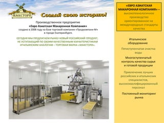СЕГОДНЯ МЫ ПРЕДЛАГАЕМ РЫНКУ НОВЫЙ РОССИЙСКИЙ   ПРОДУКТ,  НЕ УСТУПАЮЩИЙ ПО СВОИМ КАЧЕСТВЕННЫМ ХАРАКТЕРИСТИКАМ ИТАЛЬЯНСКИМ АНАЛОГАМ – ТОРГОВАЯ МАРКА «МАКСТОРИ». «ЕВРО АЗИАТСКАЯ МАКАРОННАЯ КОМПАНИЯ» – высокотехнологичное производство   ориентированное на  международные стандарты качества Производственное предприятие  «Евро Азиатская Макаронная Компания»  создано в 2008 году на базе торговой компании «Продкомпани-М» в городе Екатеринбурге.   Пятиступенчатая очистка воды Привлечение лучших российских и итальянских специалистов, высококвалифицированный персонал Итальянское оборудование Многоступенчатый контроль качества сырья и готовой продукции Постоянный мониторинг рынка 