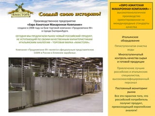 Производственное предприятие  «Евро Азиатская Макаронная Компания»  создано в 2008 году на базе торговой компании «Продкомпани-М» в городе Екатеринбурге.   Все это гарантия того, что российский потребитель получит продукт, превосходящий европейские аналоги! Компания «Продкомпани-М» является официальным представителем  ЕАМК в России и ближнем зарубежье. «ЕВРО АЗИАТСКАЯ МАКАРОННАЯ КОМПАНИЯ» – высокотехнологичное производство   ориентированное на  международные стандарты качества Пятиступенчатая очистка воды СЕГОДНЯ МЫ ПРЕДЛАГАЕМ РЫНКУ НОВЫЙ РОССИЙСКИЙ   ПРОДУКТ,  НЕ УСТУПАЮЩИЙ ПО СВОИМ КАЧЕСТВЕННЫМ ХАРАКТЕРИСТИКАМ ИТАЛЬЯНСКИМ АНАЛОГАМ – ТОРГОВАЯ МАРКА «МАКСТОРИ». Привлечение лучших российских и итальянских специалистов, высококвалифицированный персонал Постоянный мониторинг рынка Итальянское оборудование Многоступенчатый контроль качества сырья и готовой продукции 