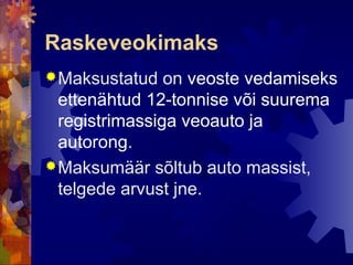 Raskeveokimaks
 Maksustatud   on veoste vedamiseks
  ettenähtud 12-tonnise või suurema
  registrimassiga veoauto ja
  autorong.
 Maksumäär sõltub auto massist,
  telgede arvust jne.
 