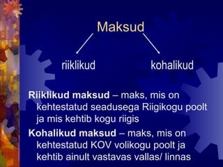 Maksud

       riiklikud            kohalikud

Riiklikud maksud – maks, mis on
 kehtestatud seadusega Riigikogu poolt
 ja mis kehtib kogu riigis
Kohalikud maksud – maks, mis on
 kehtestatud KOV volikogu poolt ja
 kehtib ainult vastavas vallas/ linnas
 