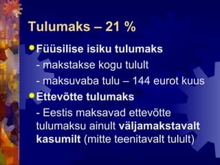 Tulumaks – 21 %
 Füüsilise isiku tulumaks
  - makstakse kogu tulult
  - maksuvaba tulu – 144 eurot kuus
 Ettevõtte tulumaks
  - Eestis maksavad ettevõtte
  tulumaksu ainult väljamakstavalt
  kasumilt (mitte teenitavalt tulult)
 