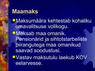Maamaks
Maksumäära    kehtestab kohaliku
 omavalitsuse volikogu.
Maksab maa omanik.
 Pensionärid ja sihtotstarbeliste
 piirangutega maa omanikud
 saavad soodustusi.
Vastav maksutulu laekub KOV
 eelarvesse.
 