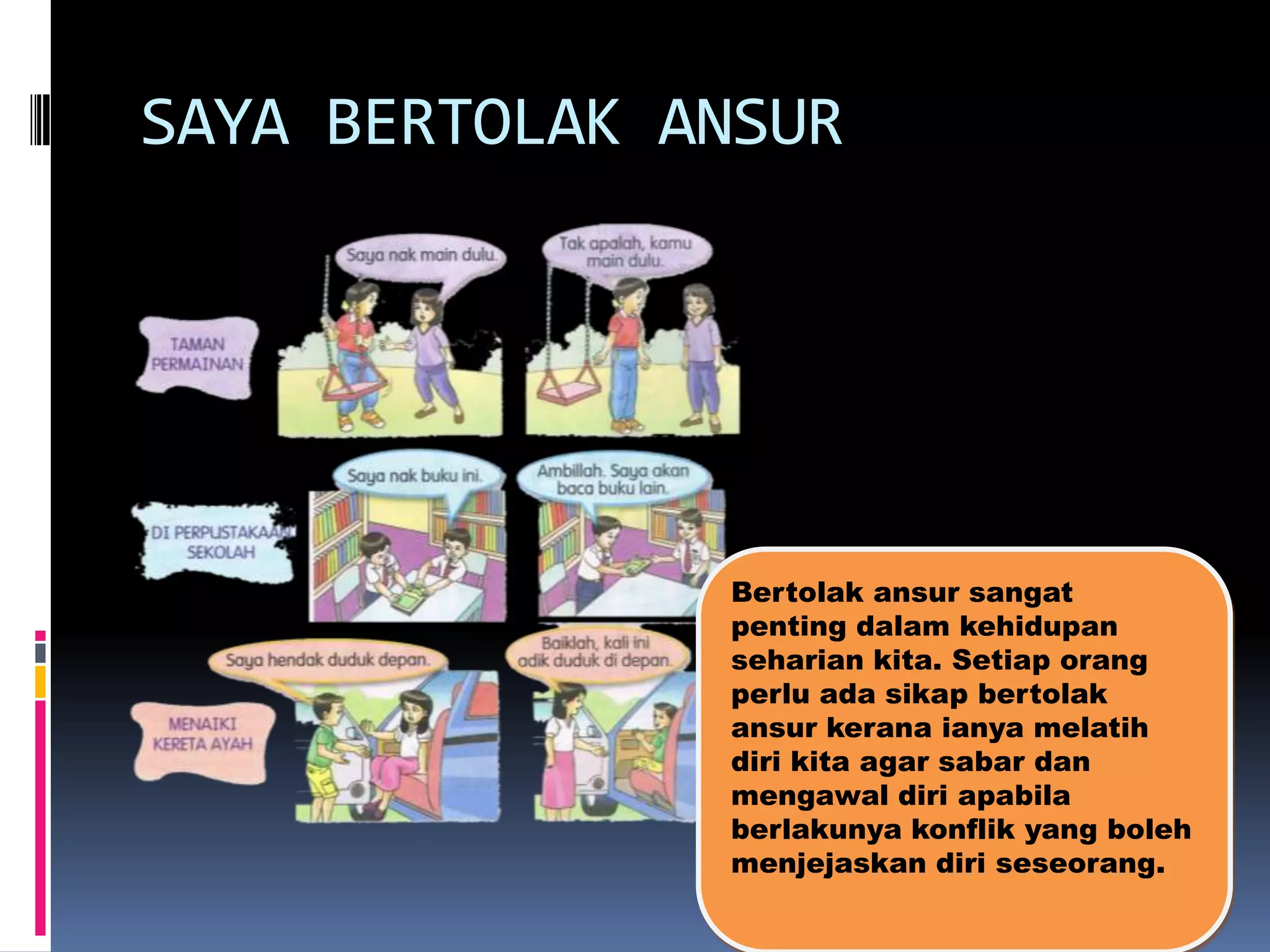 SAYA BERTOLAK ANSUR

Bertolak ansur sangat
penting dalam kehidupan
seharian kita. Setiap orang
perlu ada sikap bertolak
ansur kerana ianya melatih
diri kita agar sabar dan
mengawal diri apabila
berlakunya konflik yang boleh
menjejaskan diri seseorang.

 