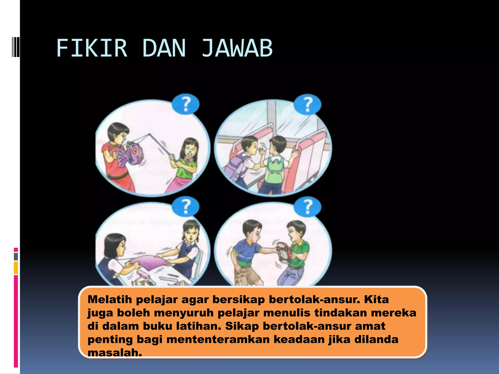 FIKIR DAN JAWAB

Melatih pelajar agar bersikap bertolak-ansur. Kita
juga boleh menyuruh pelajar menulis tindakan mereka
di dalam buku latihan. Sikap bertolak-ansur amat
penting bagi mententeramkan keadaan jika dilanda
masalah.

 