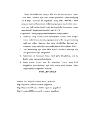 Semua hal dimuka bumi tentunya tidak akan ada yang sempurna kecuali
Tuhan YME, Demikian juga halnya dengan perusahaan – perusahaan yang
ada di Tegal khususnya PT. Pegadaian Cabang PESAYANGAN. Setelah
penyusun membuat kesimpulan, perkenanlah penyusun memberikan saran –
saran yang baik kepada sekolah tempat kami menimba ilmu maupun kepada
perusahaan PT. Pegadaian Cabang PESAYANGAN.
Adapun saran – saran yang dpat kami sampaikan sebagai berikut :
1. Hendaknya setiap sekolah dalam menempatkan siswanya untuk menjadi
peserta prakerin harus sesuai dengan jurusannya. Hal ini agar ilmu yang
sudah dan sedang diajarkan akan dapat dipraktekkan langsugn dari
perusahaan tempat melakukan program Pendidikan Sistem Ganda (PSG).
2. Guru pembimbing juga harus lebih proaktif memantau siswanya agar
kedisiplinan terus dapat ditingkatkan.
3. Kedisiplinan di perusahaan terasa masih perlu ditingkatkan, baik itu
disiplin waktu maupun disiplin bekrja.
4. Ruang tempat bekerja agar dio perusahaan kiranya harus lebih
ditingkatkan pemeliharaannya agar lebuh terlihat bersih dan rapi. Setiap
karyawanharus saling merasa memiliki.
DAFTAR PUSTAKA
Penulis, 2014. Laporan kegiatan siswa (PSG)Tegal.
http://pegadaian2014.com/visi-misi-/pegadaian
http://Pegadaian2014.com/-setruktur-organisasi-/pegadaian
http://pegadaian2014.com/sejarah-pegadaian-/pegadaian
 