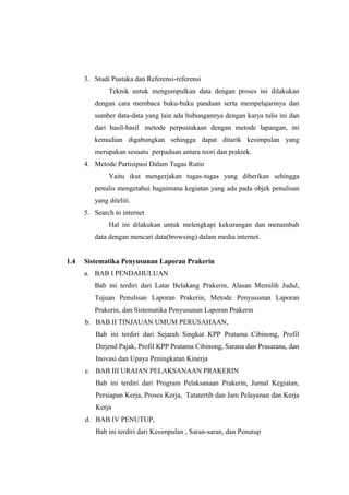 3. Studi Pustaka dan Referensi-referensi
Teknik untuk mengumpulkan data dengan proses ini dilakukan
dengan cara membaca buku-buku panduan serta mempelajarinya dan
sumber data-data yang lain ada hubungannya dengan karya tulis ini dan
dari hasil-hasil metode perpustakaan dengan metode lapangan, ini
kemudian digabungkan sehingga dapat ditarik kesimpulan yang
merupakan sesuatu perpaduan antara teori dan praktek.
4. Metode Partisipasi Dalam Tugas Rutin
Yaitu ikut mengerjakan tugas-tugas yang diberikan sehingga
penulis mengetahui bagaimana kegiatan yang ada pada objek penulisan
yang diteliti.
5. Search to internet
Hal ini dilakukan untuk melengkapi kekurangan dan menambah
data dengan mencari data(browsing) dalam media internet.
1.4 Sistematika Penyusunan Laporan Prakerin
a. BAB I PENDAHULUAN
Bab ini terdiri dari Latar Belakang Prakerin, Alasan Memilih Judul,
Tujuan Penulisan Laporan Prakerin, Metode Penyusunan Laporan
Prakerin, dan Sistematika Penyusunan Laporan Prakerin
b. BAB II TINJAUAN UMUM PERUSAHAAN,
Bab ini terdiri dari Sejarah Singkat KPP Pratama Cibinong, Profil
Dirjend Pajak, Profil KPP Pratama Cibinong, Sarana dan Prasarana, dan
Inovasi dan Upaya Peningkatan Kinerja
c. BAB III URAIAN PELAKSANAAN PRAKERIN
Bab ini terdiri dari Program Pelaksanaan Prakerin, Jurnal Kegiatan,
Persiapan Kerja, Proses Kerja, Tatatertib dan Jam Pelayanan dan Kerja
Kerja
d. BAB IV PENUTUP,
Bab ini terdiri dari Kesimpulan , Saran-saran, dan Penutup
 
