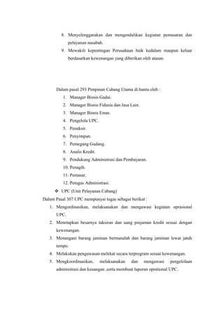 8. Menyelenggarakan dan mengendalikan kegiatan pemasaran dan
pelayanan nasabah.
9. Mewakili kepentingan Perusahaan baik kedalam maupun keluar
berdasarkan kewenangan yang diberikan oleh atasan.
Dalam pasal 293 Pimpinan Cabang Utama di bantu oleh :
1. Manager Bisnis Gadai.
2. Manager Bisnis Fidusia dan Jasa Lain.
3. Manager Bisnis Emas.
4. Pengelola UPC.
5. Penaksir.
6. Penyimpan.
7. Pemegang Gudang.
8. Analis Kredit.
9. Pendukung Administrasi dan Pembayaran.
10. Penagih.
11. Pemasar.
12. Petugas Administrasi.
 UPC (Unit Pelayanan Cabang)
Dalam Pasal 307 UPC mempunyai tugas sebagai berikut :
1. Mengordinasikan, melaksanakan dan mengawasi kegiatan oprasional
UPC.
2. Menetapkan besarnya taksiran dan uang pinjaman kredit sesuai dengan
kewenangan.
3. Menangani barang jaminan bermasalah dan barang jaminan lewat jatuh
tempo.
4. Melakukan pengawasan melekat secara terprogram sesuai kewenangan.
5. Mengkoordinasikan, melaksanakan dan mengawasi pengelolaan
administrasi dan keuangan ,serta membuat laporan oprational UPC.
 