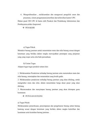 6. Mengordinasikan , melaksanakan dan mengawasi pengelola saran dan
prasarana, sistem pengamanan,ketertiban dan kebersihan kantor UPC.
Dalam pasal 308 UPC di bantu oleh Penaksir dan Pendukung Administrasi dan
Pembayaran,selaku fungsional.
 PENAKSIR
a) Tugas Pokok
Menaksir barang jaminan untuk menentukan mutu dan nilai barang sesuai dengan
ketentuan yang berlaku dalam rangka mewujudkan penetapan uang pinjaman
yang yang wajar serta citra baik perusahaan.
b) Uraian Tugas
Adapun tugas-tugas penaksir antara lain:
1. Melaksanakan Penaksiran terhadap barang jaminan untu menentukan mutu dan
nilai barang, menetapkan dan menentukan uang kredit gadai.
2. Melaksanakan penaksiran terhadap barang jaminan yang akan dilelang, untuk
mengetahui mutu dan nilai, dalam menentukan harga dasar pasar yang akan
dilelang.
3. Merencanakan dan menyimpan barang jaminan yang akan disimpan guna
keamanan.
 PETUGAS GUDANG
a) Tugas Pokok
Melaksanakan pemeriksaan, penyimpanan dan pengeluaran barang selain barang
kantong sesuai dengan ketentuan yang berlaku dalam rangka ketertiban dan
keamanan serta keutuhan barang jaminan.
 