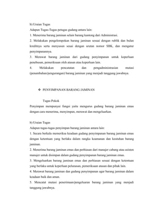b) Uraian Tugas
Adapun Tugas-Tugas petugas gudang antara lain:
1. Menerima barang jaminan selain barang kantong dari Administrasi.
2. Melakukan pengelompokan barang jaminan sesuai dengan rublik dan bulan
kreditnya serta menyusun seuai dengan urutan nomor SBK, dan mengatur
penyimpanannya.
3. Merawat barang jaminan dari gudang penyimpanan untuk keperluan
penebusan, pemeriksaan oleh atasan atau keperluan lain.
4. Melakukan pencatatan dan pengadministrasian mutasi
(penambahan/pengurangan) barang jaminan yang menjadi tanggung jawabnya.
 PENYIMPANAN BARANG JAMINAN
Tugas Pokok
Penyimpan mempunyai fungsi yaitu mengurus gudang barang jaminan emas
dengan cara menerima, menyimpan, merawat dan mengeluarkan.
b) Uraian Tugas
Adapun tugas-tugas penyimpan barang jaminan antara lain:
1. Secara berkala memeriksa keadaan gudang penyimpanan barang jaminan emas
dengan ketentuan yang berlaku dalam rangka keamanan dan keutuhan barang
jaminan.
2. Menerima barang jaminan emas dan perhiasan dari manajer cabang atau asisten
manajer untuk disimpan dalam gudang penyimpanan barang jaminan emas.
3. Mengeluarkan barang jaminan emas dan perhiasan sesuai dengan ketentuan
yang berlaku untuk keperluan pelunasan, pemeriksaan atasan dan pihak lain.
4. Merawat barang jaminan dan gudang penyimpanan agar barang jaminan dalam
keadaan baik dan aman.
5. Mencatat mutasi penerimaan/pengeluaran barang jaminan yang menjadi
tanggung jawabnya.
 