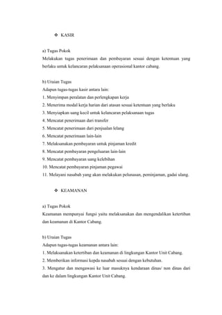  KASIR
a) Tugas Pokok
Melakukan tugas penerimaan dan pembayaran sesuai dengan ketentuan yang
berlaku untuk kelancaran pelaksanaan operasional kantor cabang.
b) Uraian Tugas
Adapun tugas-tugas kasir antara lain:
1. Menyimpan peralatan dan perlengkapan kerja
2. Menerima modal kerja harian dari atasan sesuai ketentuan yang berlaku
3. Menyiapkan uang kecil untuk kelancaran pelaksanaan tugas
4. Mencatat penerimaan dari transfer
5. Mencatat penerimaan dari penjualan lelang
6. Mencatat penerimaan lain-lain
7. Melaksanakan pembayaran untuk pinjaman kredit
8. Mencatat pembayaran pengeluaran lain-lain
9. Mencatat pembayaran uang kelebihan
10. Mencatat pembayaran pinjaman pegawai
11. Melayani nasabah yang akan melakukan pelunasan, peminjaman, gadai ulang.
 KEAMANAN
a) Tugas Pokok
Keamanan mempunyai fungsi yaitu melaksanakan dan mengendalikan ketertiban
dan keamanan di Kantor Cabang.
b) Uraian Tugas
Adapun tugas-tugas keamanan antara lain:
1. Melaksanakan ketertiban dan keamanan di lingkungan Kantor Unit Cabang.
2. Memberikan informasi kepda nasabah sesuai dengan kebutuhan.
3. Mengatur dan mengawasi ke luar masuknya kendaraan dinas/ non dinas dari
dan ke dalam lingkungan Kantor Unit Cabang.
 
