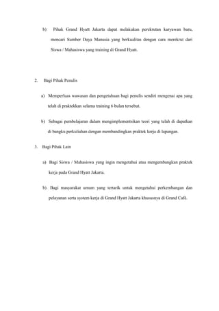 b) Pihak Grand Hyatt Jakarta dapat melakukan perekrutan karyawan baru,
mencari Sumber Daya Manusia yang berkualitas dengan cara merekrut dari
Siswa / Mahasiswa yang training di Grand Hyatt.
2. Bagi Pihak Penulis
a) Memperluas wawasan dan pengetahuan bagi penulis sendiri mengenai apa yang
telah di praktekkan selama training 6 bulan tersebut.
b) Sebagai pembelajaran dalam mengimplementsikan teori yang telah di dapatkan
di bangku perkuliahan dengan membandingkan praktek kerja di lapangan.
3. Bagi Pihak Lain
a) Bagi Siswa / Mahasiswa yang ingin mengetahui atau mengembangkan praktek
kerja pada Grand Hyatt Jakarta.
b) Bagi masyarakat umum yang tertarik untuk mengetahui perkembangan dan
pelayanan serta system kerja di Grand Hyatt Jakarta khususnya di Grand Café.
 