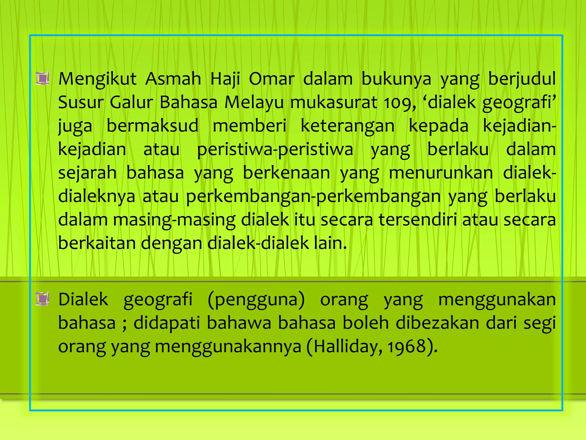 Mengikut Asmah Haji Omar dalam bukunya yang berjudul
Susur Galur Bahasa Melayu mukasurat 109, ‘dialek geografi’
juga bermaksud memberi keterangan kepada kejadian-
kejadian atau peristiwa-peristiwa yang berlaku dalam
sejarah bahasa yang berkenaan yang menurunkan dialek-
dialeknya atau perkembangan-perkembangan yang berlaku
dalam masing-masing dialek itu secara tersendiri atau secara
berkaitan dengan dialek-dialek lain.
Dialek geografi (pengguna) orang yang menggunakan
bahasa ; didapati bahawa bahasa boleh dibezakan dari segi
orang yang menggunakannya (Halliday, 1968).
 