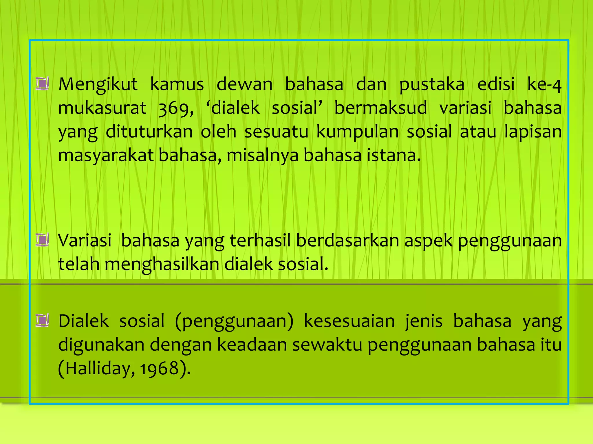 Mengikut kamus dewan bahasa dan pustaka edisi ke-4
mukasurat 369, ‘dialek sosial’ bermaksud variasi bahasa
yang dituturkan oleh sesuatu kumpulan sosial atau lapisan
masyarakat bahasa, misalnya bahasa istana.
Variasi bahasa yang terhasil berdasarkan aspek penggunaan
telah menghasilkan dialek sosial.
Dialek sosial (penggunaan) kesesuaian jenis bahasa yang
digunakan dengan keadaan sewaktu penggunaan bahasa itu
(Halliday, 1968).
 