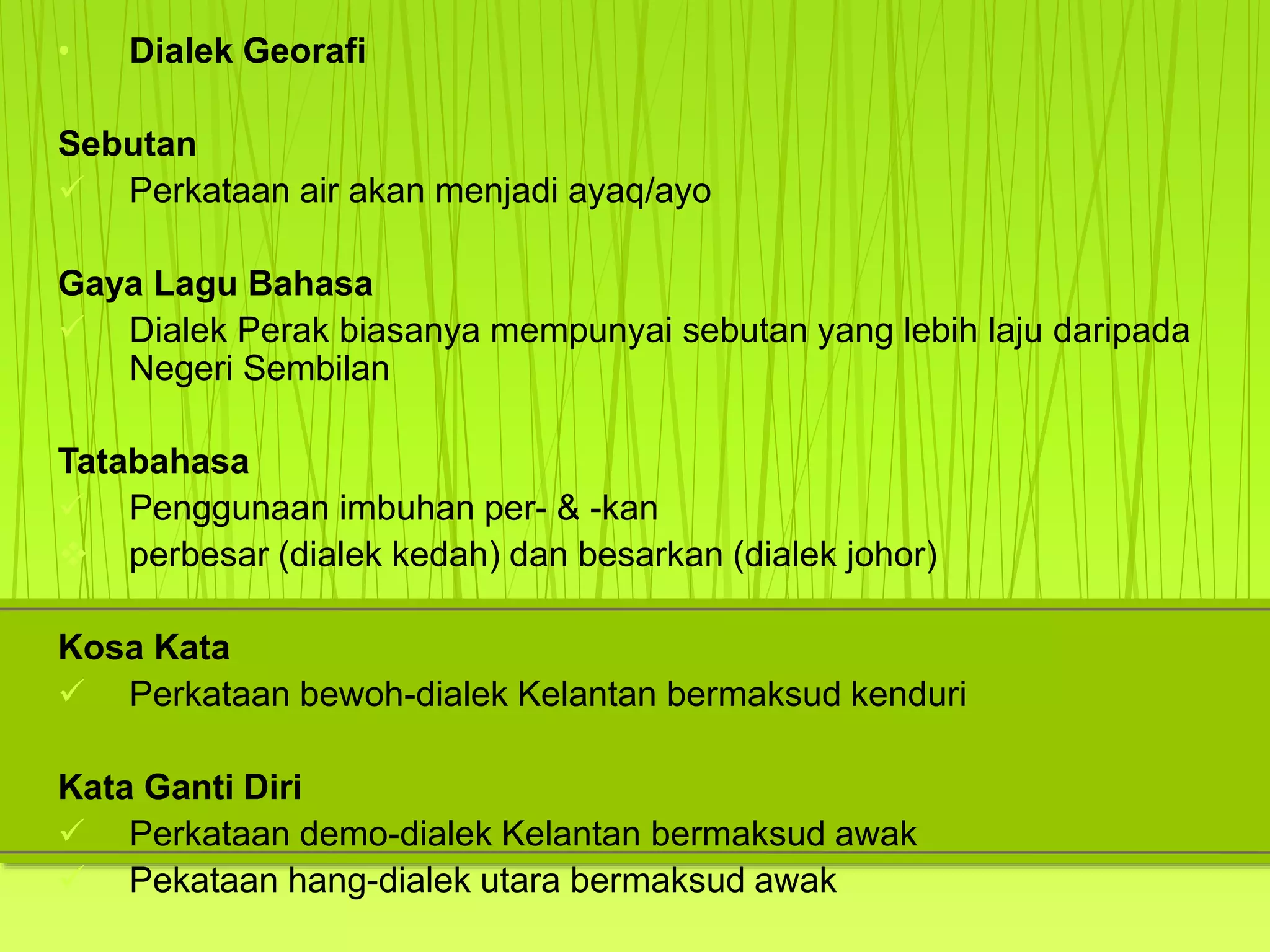• Dialek Georafi
Sebutan
 Perkataan air akan menjadi ayaq/ayo
Gaya Lagu Bahasa
 Dialek Perak biasanya mempunyai sebutan yang lebih laju daripada
Negeri Sembilan
Tatabahasa
 Penggunaan imbuhan per- & -kan
 perbesar (dialek kedah) dan besarkan (dialek johor)
Kosa Kata
 Perkataan bewoh-dialek Kelantan bermaksud kenduri
Kata Ganti Diri
 Perkataan demo-dialek Kelantan bermaksud awak
 Pekataan hang-dialek utara bermaksud awak
 