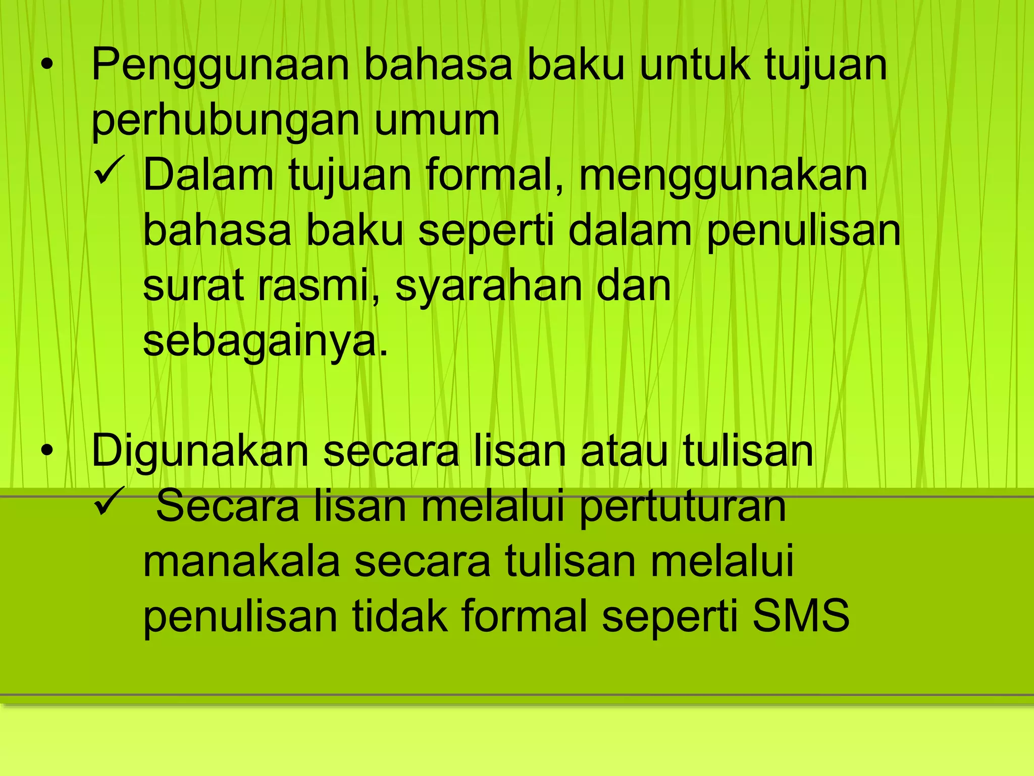 • Penggunaan bahasa baku untuk tujuan
perhubungan umum
 Dalam tujuan formal, menggunakan
bahasa baku seperti dalam penulisan
surat rasmi, syarahan dan
sebagainya.
• Digunakan secara lisan atau tulisan
 Secara lisan melalui pertuturan
manakala secara tulisan melalui
penulisan tidak formal seperti SMS
 