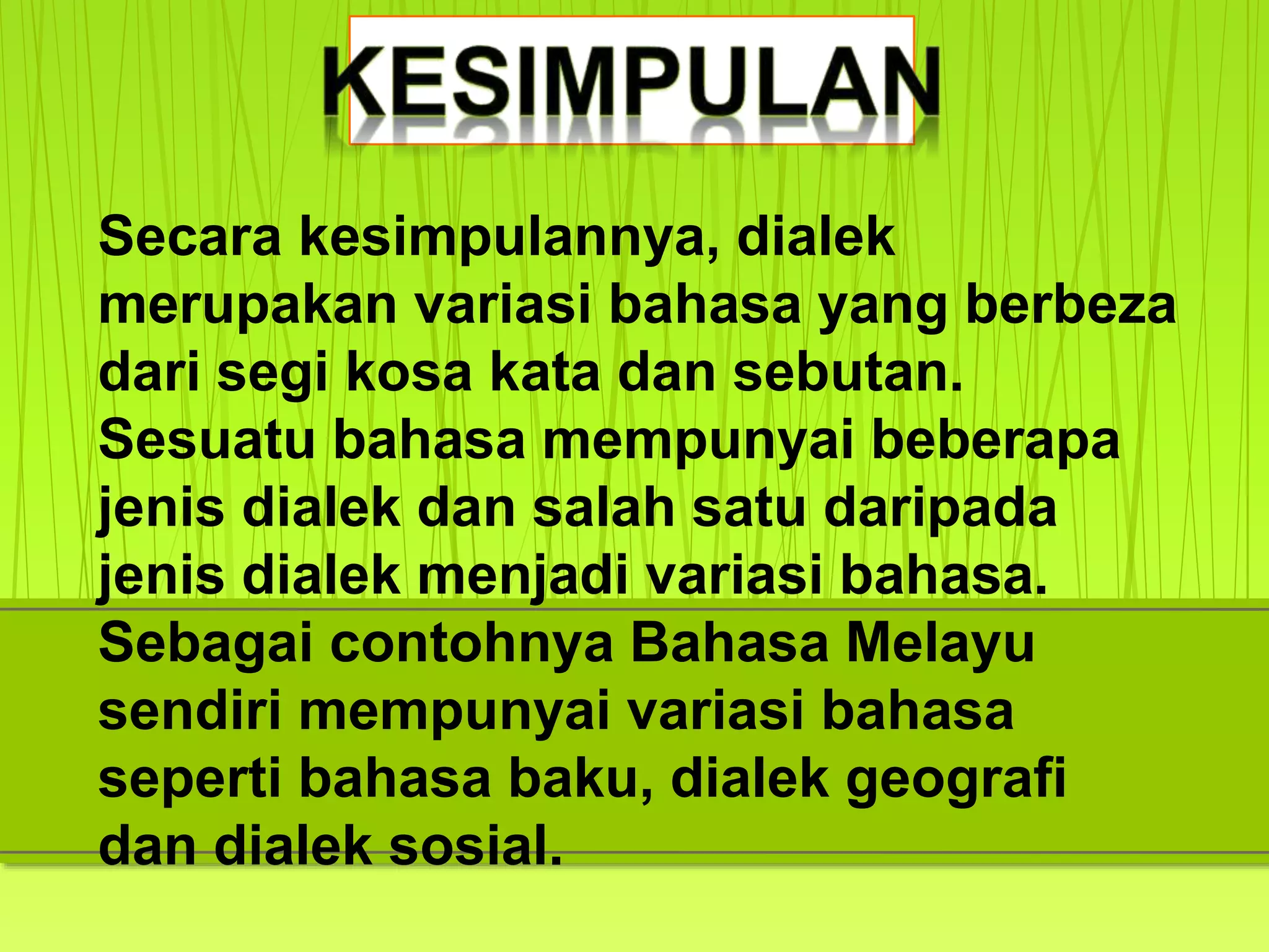 Secara kesimpulannya, dialek
merupakan variasi bahasa yang berbeza
dari segi kosa kata dan sebutan.
Sesuatu bahasa mempunyai beberapa
jenis dialek dan salah satu daripada
jenis dialek menjadi variasi bahasa.
Sebagai contohnya Bahasa Melayu
sendiri mempunyai variasi bahasa
seperti bahasa baku, dialek geografi
dan dialek sosial.
 