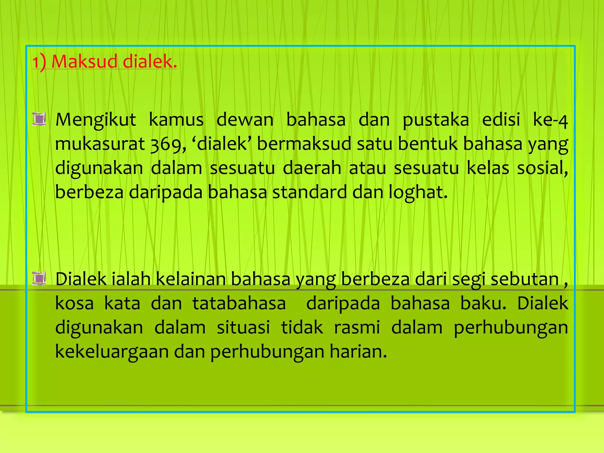 1) Maksud dialek.
Mengikut kamus dewan bahasa dan pustaka edisi ke-4
mukasurat 369, ‘dialek’ bermaksud satu bentuk bahasa yang
digunakan dalam sesuatu daerah atau sesuatu kelas sosial,
berbeza daripada bahasa standard dan loghat.
Dialek ialah kelainan bahasa yang berbeza dari segi sebutan ,
kosa kata dan tatabahasa daripada bahasa baku. Dialek
digunakan dalam situasi tidak rasmi dalam perhubungan
kekeluargaan dan perhubungan harian.
 