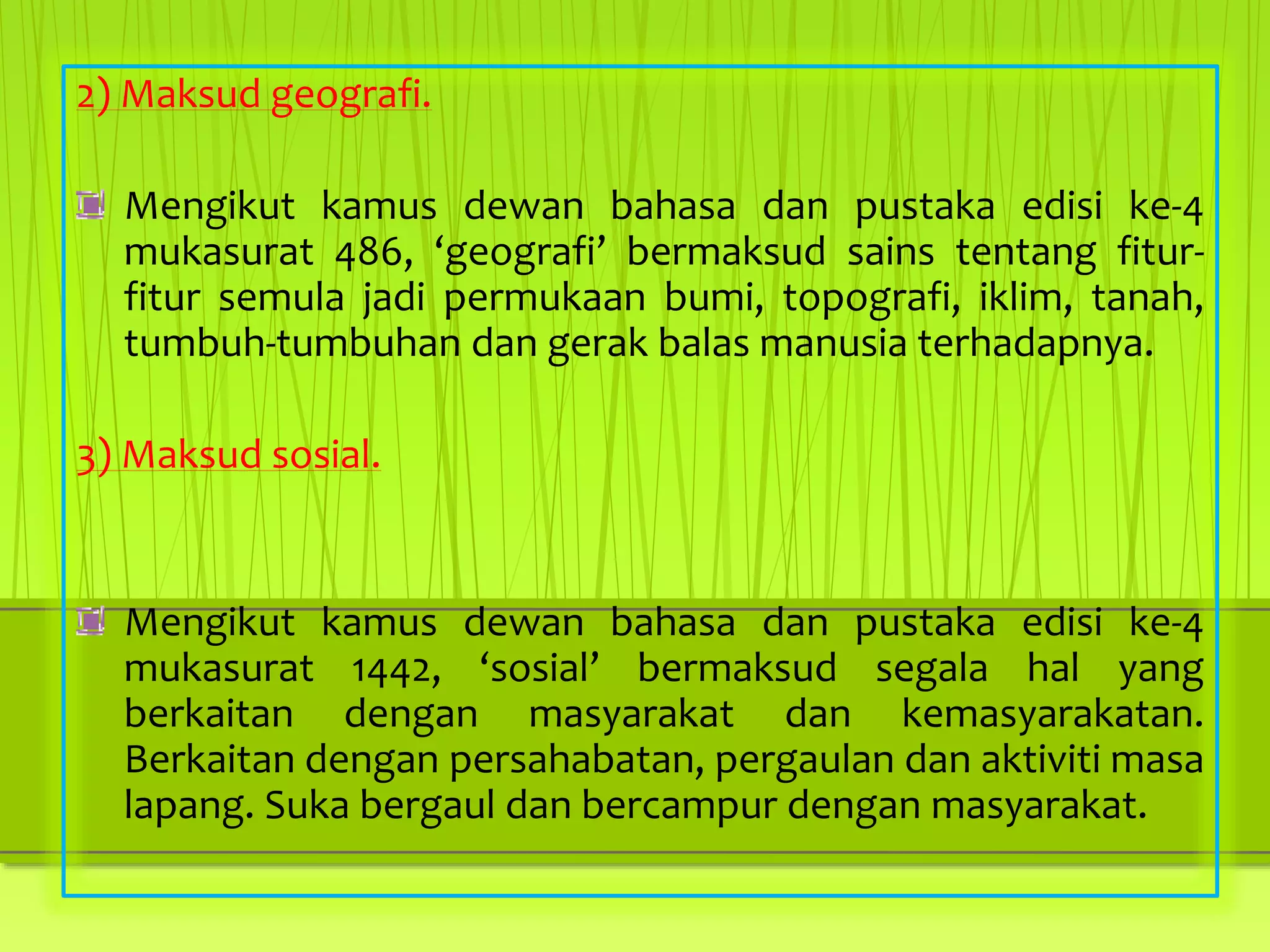 2) Maksud geografi.
Mengikut kamus dewan bahasa dan pustaka edisi ke-4
mukasurat 486, ‘geografi’ bermaksud sains tentang fitur-
fitur semula jadi permukaan bumi, topografi, iklim, tanah,
tumbuh-tumbuhan dan gerak balas manusia terhadapnya.
3) Maksud sosial.
Mengikut kamus dewan bahasa dan pustaka edisi ke-4
mukasurat 1442, ‘sosial’ bermaksud segala hal yang
berkaitan dengan masyarakat dan kemasyarakatan.
Berkaitan dengan persahabatan, pergaulan dan aktiviti masa
lapang. Suka bergaul dan bercampur dengan masyarakat.
 